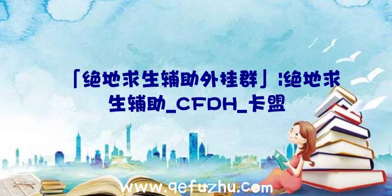 「绝地求生辅助外挂群」|绝地求生辅助_CFDH_卡盟